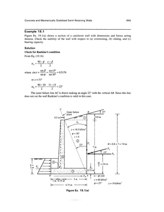 Concrete and Mechanically Stabilized Earth Retaining Walls 845
Example 19.1
Figure Ex. 19.1(a) shows a section of a cantilever wall with dimensions and forces acting
thereon. Check the stability of the wall with respect to (a) overturning, (b) sliding, and (c)
bearing capacity.
Solution
Check for Rankine's condition
FromEq. (19.1b)
where sinf =
2 2
sin5 sin!5c
sin (j) sin 30°
ore *31°
_ 90-30 31-15
(Xn —
= 0.5176
= 22C
The outer failure line AC is drawn making an angle 22° with the vertical AB. Since this line
does not cut the wall Rankine's condition is valid in this case.
T
// = 0.8+ 7 = 7.8m
/>„
4.75m
FR A I (c- 0) soil
c = 60kN/m2
(/) - 25° y = 19kN/m3
Figure Ex. 19.1(a)
 