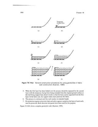 856 Chapter 19
Temporary
wooden form
(a) (b)
/?^/2xs/^/
(c)
C
(e) (f)
(g) (h)
Figure 19.14(a) General construction procedures for using geotextiles in fabric
wall construction (Koerner, 1985)
5. When the first layer has been folded over the process should be repeated for the second
layer with the temporary facing form being extended from the original ground surface or
the wall being stepped back about 6 inches so that the form can be supported from the first
layer. In the latter case, the support stakes must penetrate the fabric.
6. This process is continued until the wall reaches its intended height.
7. For protection against ultraviolet light and safety against vandalism the faces of such walls
must be protected. Both shotcrete and gunite have been used for this purpose.
Figure 19.14(b) shows complete geotextile walls (Koerner, 1999).
 
