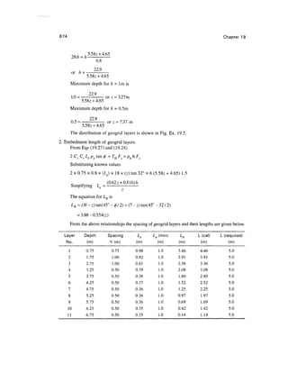 874 Chapter 19
5.58z +4.65
28.6 = h-
or h =
0.8
22.9
5.58z + 4.65
Maximum depth for h = 1m is
229
1.0 = : or z = 3.27m
5.58^ +4.65
Maximum depth for h = 0.5m
229
0.5 = or z = 7.37m
5.58z +4.65
The distribution of geogrid layers is shown in Fig. Ex. 19.5.
2. Embedment length of geogrid layers.
From Eqs (19.27) and (19.24)
Substituting known values
2 x 0.75 x 0.8 x (Le) x 18 x (z) tan 32° = h (5.58^ + 4.65) 1.5
Q- if r (0-62z +0.516)/z
Simplfymg Le =
The equation for LR is
LR=(H- z)tan(45° -<f> 12) = (7 -z)tan(45° -32/2)
= 3.88-0.554(z)
From the above relationships the spacing of geogrid layers and their lengths are given below.
Layer
No.
1
2
3
4
5
6
7
8
9
10
11
Depth
(m)
0.75
1.75
2.75
3.25
3.75
4.25
4.75
5.25
5.75
6.25
6.75
Spacing
h (m)
0.75
1.00
1.00
0.50
0.50
0.50
0.50
0.50
0.50
0.50
0.50
Le
(m)
0.98
0.92
0.81
0.39
0.38
0.37
0.36
0.36
0.36
0.35
0.35
Le (min)
(m)
1.0
1.0
1.0
1.0
1.0
1.0
1.0
1.0
1.0
1.0
1.0
LR
(m)
3.46
2.91
2.36
2.08
1.80
1.52
1.25
0.97
0.69
0.42
0.14
L (cal)
(m)
4.46
3.91
3.36
3.08
2.80
2.52
2.25
1.97
1.69
1.42
1.14
L (required)
(m)
5.0
5.0
5.0
5.0
5.0
5.0
5.0
5.0
5.0
5.0
5.0
 
