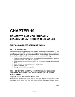CHAPTER 19
CONCRETE AND MECHANICALLY
STABILIZED EARTH RETAINING WALLS
PART A—CONCRETE RETAINING WALLS
19.1 INTRODUCTION
The common types of concrete retaining walls and their uses were discussed in Chapter 11. The
lateral pressure theories and the methods of calculatingthe lateral earth pressures were described in
detail in the same chapter. The two classical earth pressure theories that have been considered are
those of Rankine and Coulomb. In this chapter we are interested in the following:
1. Conditions under which the theories of Rankine and Coulomb are applicable to cantilever
and gravity retaining walls under the active state.
2. The common minimum dimensions used for the two types of retaining walls mentioned
above.
3. Use of charts for the computation of active earth pressure.
4. Stability of retaining walls.
5. Drainage provisions for retaining walls.
19.2 CONDITIONS UNDER WHICH RANKINE AND COULOMB
FORMULAS ARE APPLICABLE TO RETAINING WALLS UNDER
ACTIVE STATE
Conjugate Failure Planes Under Active State
When a backfill of cohesionless soil is under an active state of plastic equilibrium due to the
stretching of the soil mass at every point in the mass, two failure planes called conjugate rupture
833
 