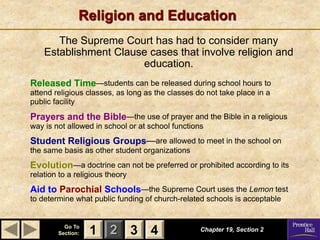1 2 3
Go To
Section: 4
Religion and Education
The Supreme Court has had to consider many
Establishment Clause cases that involve religion and
education.
Chapter 19, Section 2
3 4
1
Released Time—students can be released during school hours to
attend religious classes, as long as the classes do not take place in a
public facility
Prayers and the Bible—the use of prayer and the Bible in a religious
way is not allowed in school or at school functions
Student Religious Groups—are allowed to meet in the school on
the same basis as other student organizations
Evolution—a doctrine can not be preferred or prohibited according to its
relation to a religious theory
Aid to Parochial Schools—the Supreme Court uses the Lemon test
to determine what public funding of church-related schools is acceptable
 