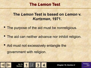 1 2 3
Go To
Section: 4
The Lemon Test
Chapter 19, Section 2
3 4
1
• The purpose of the aid must be nonreligious.
• The aid can neither advance nor inhibit religion.
• Aid must not excessively entangle the
government with religion.
The Lemon Test is based on Lemon v.
Kurtzman, 1971.
 