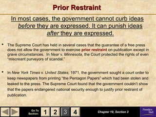 1 2 3
Go To
Section: 4
Prior Restraint
In most cases, the government cannot curb ideas
before they are expressed. It can punish ideas
after they are expressed.
Chapter 19, Section 3
2 4
1
• The Supreme Court has held in several cases that the guarantee of a free press
does not allow the government to exercise prior restraint on publication except in
grave circumstances. In Near v. Minnesota, the Court protected the rights of even
“miscreant purveyors of scandal.”
• In New York Times v. United States, 1971, the government sought a court order to
keep newspapers from printing “the Pentagon Papers” which had been stolen and
leaked to the press. The Supreme Court found that the government couldn’t show
that the papers endangered national security enough to justify prior restraint of
publication.
 