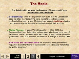 1 2 3
Go To
Section: 4
The Media
Chapter 19, Section 3
2 4
1
The Relationship between the Freedom of Speech and Press
Amendments and the Media:
 Confidentiality: Since the Supreme Court found that the Constitution
does not allow members of the news media to keep their sources
confidential in a court of law, 30 states have passed shield laws to give
reporters some protection against having to reveal their sources.
 Motion Pictures: In Mutual Film Corporation v. Ohio, 1915, the
Supreme Court held that motion pictures were a business, not a form of
expression, and so were not protected under the freedom of expression
guarantees. The Court reversed this decision in Burstyn v. Wilson, 1952.
 Both Radio and Television Media are subject to more government
regulation than other forms of expression because they are transmitted
by “public airwaves.”
 