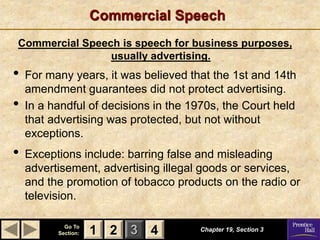 1 2 3
Go To
Section: 4
Commercial Speech
Commercial Speech is speech for business purposes,
usually advertising.
Chapter 19, Section 3
2 4
1
• For many years, it was believed that the 1st and 14th
amendment guarantees did not protect advertising.
• In a handful of decisions in the 1970s, the Court held
that advertising was protected, but not without
exceptions.
• Exceptions include: barring false and misleading
advertisement, advertising illegal goods or services,
and the promotion of tobacco products on the radio or
television.
 