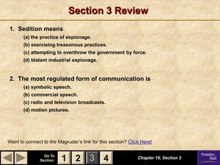 1 2 3
Go To
Section: 4
Section 3 Review
1. Sedition means
(a) the practice of espionage.
(b) exercising treasonous practices.
(c) attempting to overthrow the government by force.
(d) blatant industrial espionage.
2. The most regulated form of communication is
(a) symbolic speech.
(b) commercial speech.
(c) radio and television broadcasts.
(d) motion pictures.
Chapter 19, Section 3
Want to connect to the Magruder’s link for this section? Click Here!
2 4
1
 