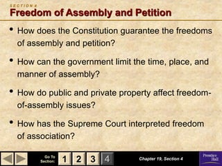 1 2 3
Go To
Section: 4
S E C T I O N 4
Freedom of Assembly and Petition
• How does the Constitution guarantee the freedoms
of assembly and petition?
• How can the government limit the time, place, and
manner of assembly?
• How do public and private property affect freedom-
of-assembly issues?
• How has the Supreme Court interpreted freedom
of association?
Chapter 19, Section 4
2 3
1
 