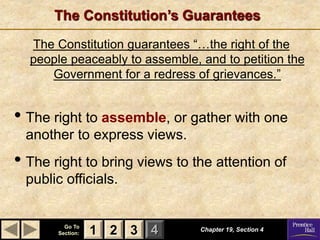1 2 3
Go To
Section: 4
The Constitution’s Guarantees
Chapter 19, Section 4
2 3
1
The Constitution guarantees “…the right of the
people peaceably to assemble, and to petition the
Government for a redress of grievances.”
• The right to assemble, or gather with one
another to express views.
• The right to bring views to the attention of
public officials.
 