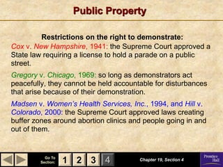 1 2 3
Go To
Section: 4
Public Property
Chapter 19, Section 4
2 3
1
Restrictions on the right to demonstrate:
Cox v. New Hampshire, 1941: the Supreme Court approved a
State law requiring a license to hold a parade on a public
street.
Gregory v. Chicago, 1969: so long as demonstrators act
peacefully, they cannot be held accountable for disturbances
that arise because of their demonstration.
Madsen v. Women’s Health Services, Inc., 1994, and Hill v.
Colorado, 2000: the Supreme Court approved laws creating
buffer zones around abortion clinics and people going in and
out of them.
 