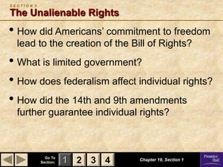 1 2 3
Go To
Section: 4 Chapter 19, Section 1
S E C T I O N 1
The Unalienable Rights
• How did Americans’ commitment to freedom
lead to the creation of the Bill of Rights?
• What is limited government?
• How does federalism affect individual rights?
• How did the 14th and 9th amendments
further guarantee individual rights?
2 3 4
 