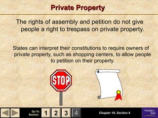 1 2 3
Go To
Section: 4
Private Property
The rights of assembly and petition do not give
people a right to trespass on private property.
States can interpret their constitutions to require owners of
private property, such as shopping centers, to allow people
to petition on their property.
Chapter 19, Section 4
2 3
1
 
