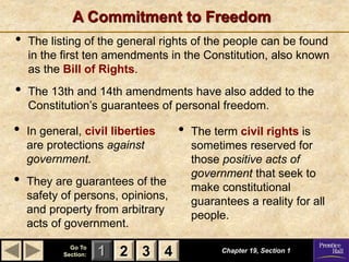 1 2 3
Go To
Section: 4
A Commitment to Freedom
Chapter 19, Section 1
2 3 4
• The listing of the general rights of the people can be found
in the first ten amendments in the Constitution, also known
as the Bill of Rights.
• The 13th and 14th amendments have also added to the
Constitution’s guarantees of personal freedom.
• In general, civil liberties
are protections against
government.
• They are guarantees of the
safety of persons, opinions,
and property from arbitrary
acts of government.
• The term civil rights is
sometimes reserved for
those positive acts of
government that seek to
make constitutional
guarantees a reality for all
people.
 