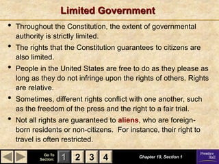 1 2 3
Go To
Section: 4
Limited Government
Chapter 19, Section 1
2 3 4
• Throughout the Constitution, the extent of governmental
authority is strictly limited.
• The rights that the Constitution guarantees to citizens are
also limited.
• People in the United States are free to do as they please as
long as they do not infringe upon the rights of others. Rights
are relative.
• Sometimes, different rights conflict with one another, such
as the freedom of the press and the right to a fair trial.
• Not all rights are guaranteed to aliens, who are foreign-
born residents or non-citizens. For instance, their right to
travel is often restricted.
 