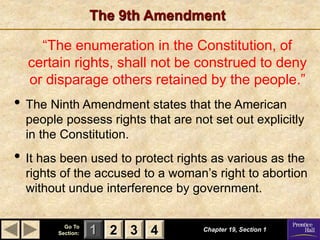 1 2 3
Go To
Section: 4
The 9th Amendment
“The enumeration in the Constitution, of
certain rights, shall not be construed to deny
or disparage others retained by the people.”
• The Ninth Amendment states that the American
people possess rights that are not set out explicitly
in the Constitution.
• It has been used to protect rights as various as the
rights of the accused to a woman’s right to abortion
without undue interference by government.
Chapter 19, Section 1
2 3 4
 