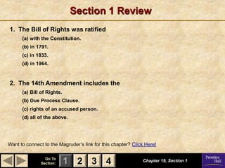 1 2 3
Go To
Section: 4
Section 1 Review
1. The Bill of Rights was ratified
(a) with the Constitution.
(b) in 1791.
(c) in 1833.
(d) in 1964.
2. The 14th Amendment includes the
(a) Bill of Rights.
(b) Due Process Clause.
(c) rights of an accused person.
(d) all of the above.
Chapter 19, Section 1
Want to connect to the Magruder’s link for this chapter? Click Here!
2 3 4
 
