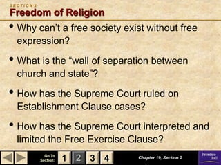 1 2 3
Go To
Section: 4
S E C T I O N 2
Freedom of Religion
• Why can’t a free society exist without free
expression?
• What is the “wall of separation between
church and state”?
• How has the Supreme Court ruled on
Establishment Clause cases?
• How has the Supreme Court interpreted and
limited the Free Exercise Clause?
Chapter 19, Section 2
3 4
1
 