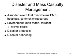 Copyright © 2013, 2009, 2005, 2001, 1997, 1993 by Saunders, an imprint of Elsevier Inc. 10
Disaster and Mass Casualty
Management
 A sudden event that overwhelms EMS,
hospitals, community resources
 Environment, man-made, terrorist
 Internal disaster
 Disaster protocols
 Disaster debriefing
 