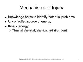 Copyright © 2013, 2009, 2005, 2001, 1997, 1993 by Saunders, an imprint of Elsevier Inc. 11
Mechanisms of Injury
 Knowledge helps to identify potential problems
 Uncontrolled source of energy
 Kinetic energy
 Thermal, chemical, electrical, radiation, blast
 