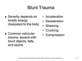 Copyright © 2013, 2009, 2005, 2001, 1997, 1993 by Saunders, an imprint of Elsevier Inc. 12
Blunt Trauma
 Severity depends on
kinetic energy
dissipated to the body
 Common vehicular
trauma, assault with
blunt objects, falls,
and sports
• Acceleration
• Deceleration
• Shearing
• Crushing
• Compression
 