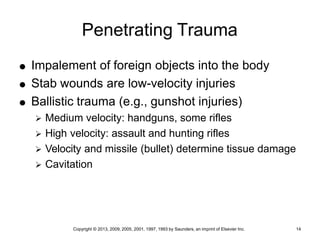 Copyright © 2013, 2009, 2005, 2001, 1997, 1993 by Saunders, an imprint of Elsevier Inc. 14
Penetrating Trauma
 Impalement of foreign objects into the body
 Stab wounds are low-velocity injuries
 Ballistic trauma (e.g., gunshot injuries)
 Medium velocity: handguns, some rifles
 High velocity: assault and hunting rifles
 Velocity and missile (bullet) determine tissue damage
 Cavitation
 