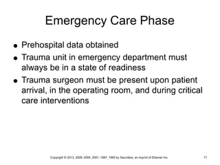 Copyright © 2013, 2009, 2005, 2001, 1997, 1993 by Saunders, an imprint of Elsevier Inc. 17
Emergency Care Phase
 Prehospital data obtained
 Trauma unit in emergency department must
always be in a state of readiness
 Trauma surgeon must be present upon patient
arrival, in the operating room, and during critical
care interventions
 