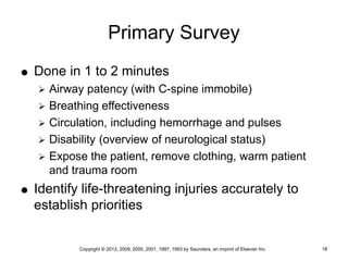 Copyright © 2013, 2009, 2005, 2001, 1997, 1993 by Saunders, an imprint of Elsevier Inc. 18
Primary Survey
 Done in 1 to 2 minutes
 Airway patency (with C-spine immobile)
 Breathing effectiveness
 Circulation, including hemorrhage and pulses
 Disability (overview of neurological status)
 Expose the patient, remove clothing, warm patient
and trauma room
 Identify life-threatening injuries accurately to
establish priorities
 