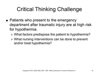 Copyright © 2013, 2009, 2005, 2001, 1997, 1993 by Saunders, an imprint of Elsevier Inc. 19
Critical Thinking Challenge
 Patients who present to the emergency
department after traumatic injury are at high risk
for hypothermia.
 What factors predispose the patient to hypothermia?
 What nursing interventions can be done to prevent
and/or treat hypothermia?
 