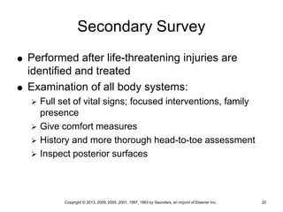 Copyright © 2013, 2009, 2005, 2001, 1997, 1993 by Saunders, an imprint of Elsevier Inc. 20
Secondary Survey
 Performed after life-threatening injuries are
identified and treated
 Examination of all body systems:
 Full set of vital signs; focused interventions, family
presence
 Give comfort measures
 History and more thorough head-to-toe assessment
 Inspect posterior surfaces
 
