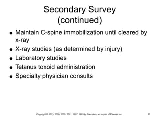 Copyright © 2013, 2009, 2005, 2001, 1997, 1993 by Saunders, an imprint of Elsevier Inc. 21
Secondary Survey
(continued)
 Maintain C-spine immobilization until cleared by
x-ray
 X-ray studies (as determined by injury)
 Laboratory studies
 Tetanus toxoid administration
 Specialty physician consults
 
