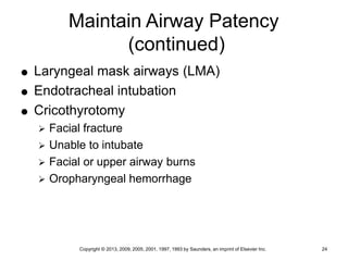 Copyright © 2013, 2009, 2005, 2001, 1997, 1993 by Saunders, an imprint of Elsevier Inc. 24
Maintain Airway Patency
(continued)
 Laryngeal mask airways (LMA)
 Endotracheal intubation
 Cricothyrotomy
 Facial fracture
 Unable to intubate
 Facial or upper airway burns
 Oropharyngeal hemorrhage
 