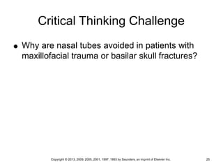 Copyright © 2013, 2009, 2005, 2001, 1997, 1993 by Saunders, an imprint of Elsevier Inc. 25
Critical Thinking Challenge
 Why are nasal tubes avoided in patients with
maxillofacial trauma or basilar skull fractures?
 