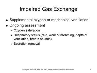Copyright © 2013, 2009, 2005, 2001, 1997, 1993 by Saunders, an imprint of Elsevier Inc. 29
Impaired Gas Exchange
 Supplemental oxygen or mechanical ventilation
 Ongoing assessment
 Oxygen saturation
 Respiratory status (rate, work of breathing, depth of
ventilation, breath sounds)
 Secretion removal
 