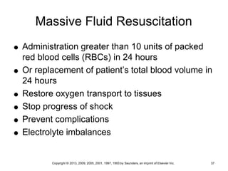 Copyright © 2013, 2009, 2005, 2001, 1997, 1993 by Saunders, an imprint of Elsevier Inc. 37
Massive Fluid Resuscitation
 Administration greater than 10 units of packed
red blood cells (RBCs) in 24 hours
 Or replacement of patient’s total blood volume in
24 hours
 Restore oxygen transport to tissues
 Stop progress of shock
 Prevent complications
 Electrolyte imbalances
 