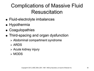Copyright © 2013, 2009, 2005, 2001, 1997, 1993 by Saunders, an imprint of Elsevier Inc. 38
Complications of Massive Fluid
Resuscitation
 Fluid-electrolyte imbalances
 Hypothermia
 Coagulopathies
 Third-spacing and organ dysfunction
 Abdominal compartment syndrome
 ARDS
 Acute kidney injury
 MODS
 