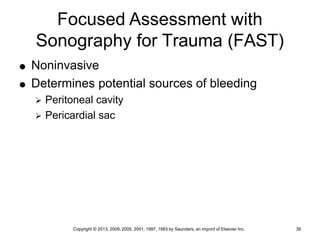 Copyright © 2013, 2009, 2005, 2001, 1997, 1993 by Saunders, an imprint of Elsevier Inc. 39
Focused Assessment with
Sonography for Trauma (FAST)
 Noninvasive
 Determines potential sources of bleeding
 Peritoneal cavity
 Pericardial sac
 