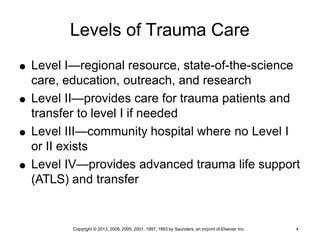 Copyright © 2013, 2009, 2005, 2001, 1997, 1993 by Saunders, an imprint of Elsevier Inc. 4
Levels of Trauma Care
 Level I—regional resource, state-of-the-science
care, education, outreach, and research
 Level II—provides care for trauma patients and
transfer to level I if needed
 Level III—community hospital where no Level I
or II exists
 Level IV—provides advanced trauma life support
(ATLS) and transfer
 