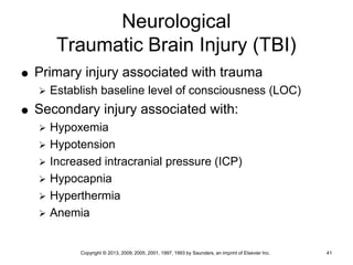 Copyright © 2013, 2009, 2005, 2001, 1997, 1993 by Saunders, an imprint of Elsevier Inc. 41
Neurological
Traumatic Brain Injury (TBI)
 Primary injury associated with trauma
 Establish baseline level of consciousness (LOC)
 Secondary injury associated with:
 Hypoxemia
 Hypotension
 Increased intracranial pressure (ICP)
 Hypocapnia
 Hyperthermia
 Anemia
 