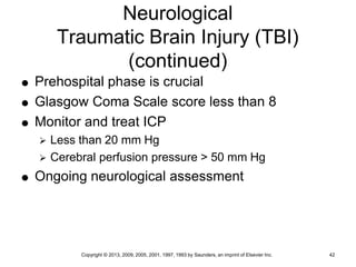 Copyright © 2013, 2009, 2005, 2001, 1997, 1993 by Saunders, an imprint of Elsevier Inc. 42
Neurological
Traumatic Brain Injury (TBI)
(continued)
 Prehospital phase is crucial
 Glasgow Coma Scale score less than 8
 Monitor and treat ICP
 Less than 20 mm Hg
 Cerebral perfusion pressure > 50 mm Hg
 Ongoing neurological assessment
 