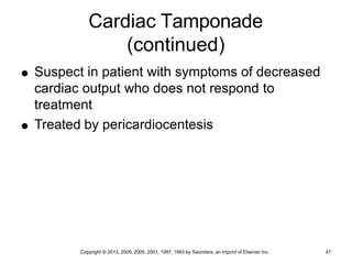 Copyright © 2013, 2009, 2005, 2001, 1997, 1993 by Saunders, an imprint of Elsevier Inc. 47
Cardiac Tamponade
(continued)
 Suspect in patient with symptoms of decreased
cardiac output who does not respond to
treatment
 Treated by pericardiocentesis
 