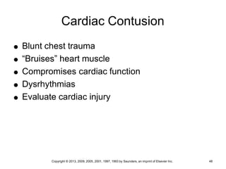 Copyright © 2013, 2009, 2005, 2001, 1997, 1993 by Saunders, an imprint of Elsevier Inc. 48
Cardiac Contusion
 Blunt chest trauma
 “Bruises” heart muscle
 Compromises cardiac function
 Dysrhythmias
 Evaluate cardiac injury
 