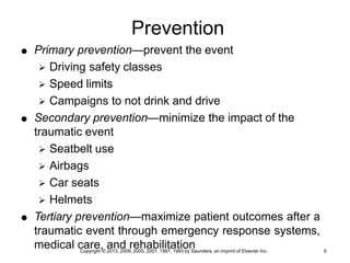 Copyright © 2013, 2009, 2005, 2001, 1997, 1993 by Saunders, an imprint of Elsevier Inc. 5
Prevention
 Primary prevention—prevent the event
 Driving safety classes
 Speed limits
 Campaigns to not drink and drive
 Secondary prevention—minimize the impact of the
traumatic event
 Seatbelt use
 Airbags
 Car seats
 Helmets
 Tertiary prevention—maximize patient outcomes after a
traumatic event through emergency response systems,
medical care, and rehabilitation
 