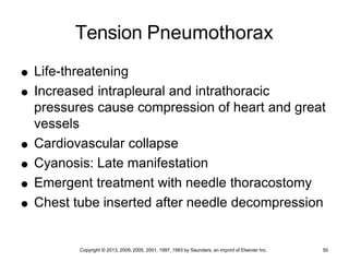 Copyright © 2013, 2009, 2005, 2001, 1997, 1993 by Saunders, an imprint of Elsevier Inc. 50
Tension Pneumothorax
 Life-threatening
 Increased intrapleural and intrathoracic
pressures cause compression of heart and great
vessels
 Cardiovascular collapse
 Cyanosis: Late manifestation
 Emergent treatment with needle thoracostomy
 Chest tube inserted after needle decompression
 