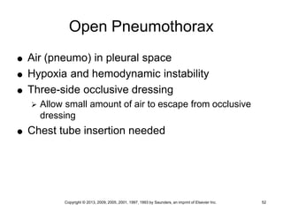 Copyright © 2013, 2009, 2005, 2001, 1997, 1993 by Saunders, an imprint of Elsevier Inc. 52
Open Pneumothorax
 Air (pneumo) in pleural space
 Hypoxia and hemodynamic instability
 Three-side occlusive dressing
 Allow small amount of air to escape from occlusive
dressing
 Chest tube insertion needed
 
