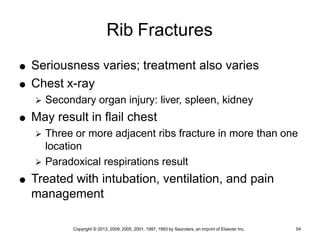 Copyright © 2013, 2009, 2005, 2001, 1997, 1993 by Saunders, an imprint of Elsevier Inc. 54
Rib Fractures
 Seriousness varies; treatment also varies
 Chest x-ray
 Secondary organ injury: liver, spleen, kidney
 May result in flail chest
 Three or more adjacent ribs fracture in more than one
location
 Paradoxical respirations result
 Treated with intubation, ventilation, and pain
management
 