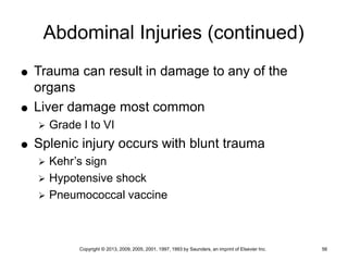 Copyright © 2013, 2009, 2005, 2001, 1997, 1993 by Saunders, an imprint of Elsevier Inc. 56
Abdominal Injuries (continued)
 Trauma can result in damage to any of the
organs
 Liver damage most common
 Grade I to VI
 Splenic injury occurs with blunt trauma
 Kehr’s sign
 Hypotensive shock
 Pneumococcal vaccine
 