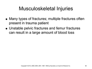 Copyright © 2013, 2009, 2005, 2001, 1997, 1993 by Saunders, an imprint of Elsevier Inc. 58
Musculoskeletal Injuries
 Many types of fractures; multiple fractures often
present in trauma patient
 Unstable pelvic fractures and femur fractures
can result in a large amount of blood loss
 