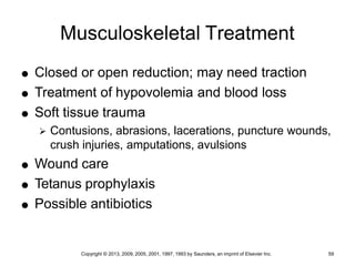Copyright © 2013, 2009, 2005, 2001, 1997, 1993 by Saunders, an imprint of Elsevier Inc. 59
Musculoskeletal Treatment
 Closed or open reduction; may need traction
 Treatment of hypovolemia and blood loss
 Soft tissue trauma
 Contusions, abrasions, lacerations, puncture wounds,
crush injuries, amputations, avulsions
 Wound care
 Tetanus prophylaxis
 Possible antibiotics
 