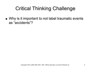 Copyright © 2013, 2009, 2005, 2001, 1997, 1993 by Saunders, an imprint of Elsevier Inc. 6
Critical Thinking Challenge
 Why is it important to not label traumatic events
as “accidents”?
 