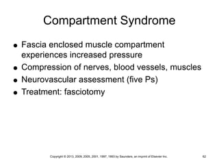 Copyright © 2013, 2009, 2005, 2001, 1997, 1993 by Saunders, an imprint of Elsevier Inc. 62
Compartment Syndrome
 Fascia enclosed muscle compartment
experiences increased pressure
 Compression of nerves, blood vessels, muscles
 Neurovascular assessment (five Ps)
 Treatment: fasciotomy
 