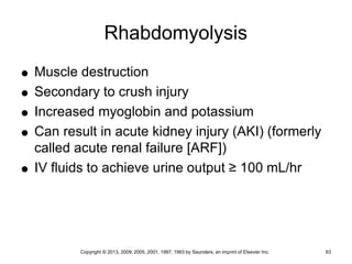 Copyright © 2013, 2009, 2005, 2001, 1997, 1993 by Saunders, an imprint of Elsevier Inc. 63
Rhabdomyolysis
 Muscle destruction
 Secondary to crush injury
 Increased myoglobin and potassium
 Can result in acute kidney injury (AKI) (formerly
called acute renal failure [ARF])
 IV fluids to achieve urine output ≥ 100 mL/hr
 